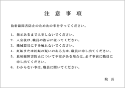 注意事項(明朝体) 「注意事項 放射線障害防止のため次の事を守ってください。1. 指示あるまで入室しないでください。 2. 入室後は、職員の指示に従ってください。 3. 機械器具に手を触れないでください。 4. 妊娠または妊娠の疑いのある方は、職員に申し出てください。 5. 放射線障害防止について不安がある場合は、必ず事前に職員に申し出てください。 6. わからない事は、職員に聞いてください。 院長」