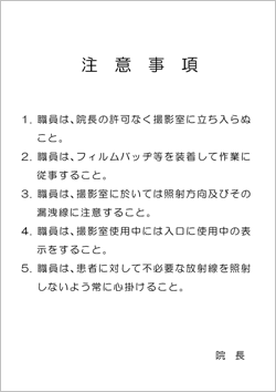 職員注意事項(ゴシック体) 「注意事項 1. 職員は、院長の許可なく撮影室に立ち入らぬこと。 2. 職員は、フィルムバッヂ等を装着して作業に従事すること。 3. 職員は、撮影室に於いては照射方向及びその漏洩線に注意すること。 4. 職員は、撮影室使用中には入口に使用中の表示をすること。 5. 職員は、患者に対して不必要な放射線を照射しないよう常に心掛けること。 院長」