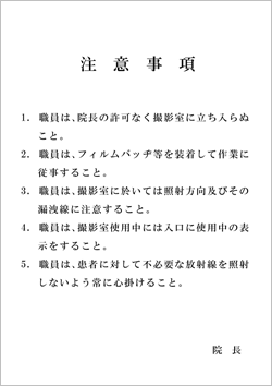 職員注意事項(明朝体) 「注意事項 1. 職員は、院長の許可なく撮影室に立ち入らぬこと。 2. 職員は、フィルムバッヂ等を装着して作業に従事すること。 3. 職員は、撮影室に於いては照射方向及びその漏洩線に注意すること。 4. 職員は、撮影室使用中には入口に使用中の表示をすること。 5. 職員は、患者に対して不必要な放射線を照射しないよう常に心掛けること。 院長」